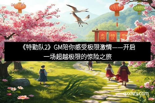 《特勤队2》GM陪你感受极限激情——开启一场超越极限的惊险之旅